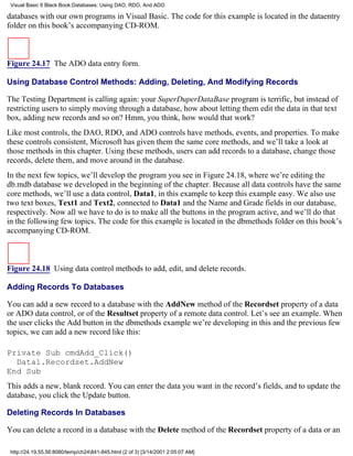 Visual Basic 6 Black Book:Databases: Using DAO, RDO, And ADO

databases with our own programs in Visual Basic. The code for this example is located in the dataentry
folder on this book’s accompanying CD-ROM.



Figure 24.17 The ADO data entry form.

Using Database Control Methods: Adding, Deleting, And Modifying Records

The Testing Department is calling again: your SuperDuperDataBase program is terrific, but instead of
restricting users to simply moving through a database, how about letting them edit the data in that text
box, adding new records and so on? Hmm, you think, how would that work?
Like most controls, the DAO, RDO, and ADO controls have methods, events, and properties. To make
these controls consistent, Microsoft has given them the same core methods, and we’ll take a look at
those methods in this chapter. Using these methods, users can add records to a database, change those
records, delete them, and move around in the database.
In the next few topics, we’ll develop the program you see in Figure 24.18, where we’re editing the
db.mdb database we developed in the beginning of the chapter. Because all data controls have the same
core methods, we’ll use a data control, Data1, in this example to keep this example easy. We also use
two text boxes, Text1 and Text2, connected to Data1 and the Name and Grade fields in our database,
respectively. Now all we have to do is to make all the buttons in the program active, and we’ll do that
in the following few topics. The code for this example is located in the dbmethods folder on this book’s
accompanying CD-ROM.



Figure 24.18 Using data control methods to add, edit, and delete records.

Adding Records To Databases

You can add a new record to a database with the AddNew method of the Recordset property of a data
or ADO data control, or of the Resultset property of a remote data control. Let’s see an example. When
the user clicks the Add button in the dbmethods example we’re developing in this and the previous few
topics, we can add a new record like this:

Private Sub cmdAdd_Click()
  Data1.Recordset.AddNew
End Sub
This adds a new, blank record. You can enter the data you want in the record’s fields, and to update the
database, you click the Update button.

Deleting Records In Databases

You can delete a record in a database with the Delete method of the Recordset property of a data or an

 http://24.19.55.56:8080/temp/ch24841-845.html (2 of 3) [3/14/2001 2:05:07 AM]
 