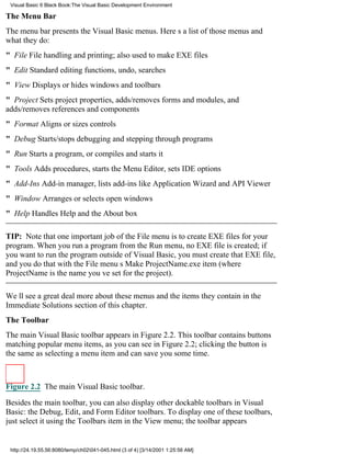 Visual Basic 6 Black Book:The Visual Basic Development Environment

The Menu Bar
The menu bar presents the Visual Basic menus. Heres a list of those menus and
what they do:
" FileFile handling and printing; also used to make EXE files
" EditStandard editing functions, undo, searches
" ViewDisplays or hides windows and toolbars
" ProjectSets project properties, adds/removes forms and modules, and
adds/removes references and components
" FormatAligns or sizes controls
" DebugStarts/stops debugging and stepping through programs
" RunStarts a program, or compiles and starts it
" ToolsAdds procedures, starts the Menu Editor, sets IDE options
" Add-InsAdd-in manager, lists add-ins like Application Wizard and API Viewer
" WindowArranges or selects open windows
" HelpHandles Help and the About box

TIP: Note that one important job of the File menu is to create EXE files for your
program. When you run a program from the Run menu, no EXE file is created; if
you want to run the program outside of Visual Basic, you must create that EXE file,
and you do that with the File menus Make ProjectName.exe item (where
ProjectName is the name youve set for the project).

Well see a great deal more about these menus and the items they contain in the
Immediate Solutions section of this chapter.
The Toolbar
The main Visual Basic toolbar appears in Figure 2.2. This toolbar contains buttons
matching popular menu items, as you can see in Figure 2.2; clicking the button is
the same as selecting a menu item and can save you some time.



Figure 2.2 The main Visual Basic toolbar.

Besides the main toolbar, you can also display other dockable toolbars in Visual
Basic: the Debug, Edit, and Form Editor toolbars. To display one of these toolbars,
just select it using the Toolbars item in the View menu; the toolbar appears


 http://24.19.55.56:8080/temp/ch02041-045.html (3 of 4) [3/14/2001 1:25:56 AM]
 