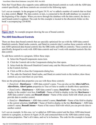 Visual Basic 6 Black Book:Databases: Using DAO, RDO, And ADO

Note that Visual Basic also supports some additional data-bound controls to work with the ADO data
control specifically, and those controls are covered in the following topic.
Let’s see an example. In the program in Figure 24.19, we’ve added a number of controls that we bind
to a data control, Data1. The data control, in turn, is connected to the db.mdb database we created in
the beginning of the chapter. When you move through the database with the data control, the data in
each bound control is updated. The code for this example is located in the dbcontrols folder on this
book’s accompanying CD-ROM.



Figure 24.19 An example program showing the use of bound controls.

The ADO Data-Bound Controls

There are three data-bound controls that are specially optimized for use with the ADO data control:
DataGrid controls, DataCombo controls, and DataList controls (don’t confuse these controls with the
non-ADO optimized data-bound controls like the DBCombo and DBList controls). These controls are
specifically designed to work with ADO data controls and won’t work with standard controls like the
data control.
To add these controls to a program, follow these steps:
      1. Select the Project|Components menu item.
      2. Click the Controls tab in the Components dialog box that opens.
      3. Select both the Microsoft DataGrid Control entry and the Microsoft DataList Controls entry
      in the Controls list box.
      4. Click on OK to close the Components dialog box.
      5. This adds the DataGrid, DataCombo, and DataList control tools to the toolbox; draw those
      controls as you want them on your form.
Here are the principal data properties you use with these three controls:
      • DataGrid—DataSource = ADO data control’s name. You can also set the AllowAddNew,
      AllowDelete, AllowUpdate properties to True or False to enable or disable those operations.
      • DataCombo—DataSource = ADO data control’s name; DataField = Name of the field to
      display in the combo’s text box; ListField = Name of field to display in the list; RowSource =
      ADO data control’s name; and BoundColumn = Name of the source field with which you can
      provide data to another control.
      • DataList—DataSource = ADO data control’s name; DataField = Name of the field to display
      in the current selection, ListField = Name of field to display in the list, RowSource = ADO data
      control’s name, BoundColumn = Name of the source field with which you can provide data to
      another control.
Let’s see an example. In this case, we’ve added an ADO data control and the three ADO data-bound
controls to a program, as shown in Figure 24.20, and connected them to the ADO data control using
their various properties. That’s all it takes, and we’re in business. The code for this example is located

 http://24.19.55.56:8080/temp/ch24848-850.html (1 of 2) [3/14/2001 2:05:18 AM]
 