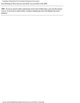 Visual Basic 6 Black Book:The Visual Basic Development Environment

free-floating at first, but you can dock it as you like in the IDE.

TIP: If youre unsure what a particular tool in the toolbar does, just rest the mouse
over it. A tool tip (a small yellow window displaying text) will display the tools
purpose.




 http://24.19.55.56:8080/temp/ch02041-045.html (4 of 4) [3/14/2001 1:25:56 AM]
 