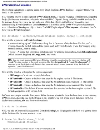 Visual Basic 6 Black Book:Working With Database Objects In Code

DAO: Creating A Database

The Testing Department is calling again. How about creating a DAO database—in code? Hmm, you
think, is that possible?
It is, with the objects in the Microsoft DAO Object Library. To add a reference to that library, select the
Project|References menu item, select the Microsoft DAO Object Library, and click on OK to close the
References dialog box. Now we can make use of the data objects in that library to create a new
database using CreateDatabase. CreateDatabase is a method of the DAO Workspace object (there
are a collection of Workspace objects in the DAO DBEngine object’s Workspaces collection). Here’s
how you use CreateDatabase:

Set database = workspace.CreateDatabase (name, locale [, options])
Here are the arguments to CreateDatabase:
      • name—A string up to 255 characters long that is the name of the database file that you’re
      creating. It can be the full path and file name, such as C:vbbbdb.mdb. If you don’t supply a file
      name extension, .mdb is added.
      • locale—A string that specifies a collating order for creating the database, like dbLangGeneral
      (which includes English), dbLangGreek, and so on.

        TIP: You can create a password for a new Database object by concatenating the password (starting with
        “;pwd=”) with a constant in the locale argument, like this: dbLangGreek & “;pwd=NewPassword”. If
        you want to use the default locale, but specify a password, simply enter a password string for the locale
        argument: “;pwd=NewPassword”.

Here are the possible settings for the options argument:
      • dbEncrypt—Creates an encrypted database.
      • dbVersion10—Creates a database that uses the Jet engine version 1 file format.
      • dbVersion11—Creates a database that uses the Jet database engine version 1.1 file format.
      • dbVersion20—Creates a database that uses the Jet database engine version 2 file format.
      • dbVersion30—The default. Creates a database that uses the Jet database engine version 3 file
      format (compatible with version 3.5).
Let’s see an example to make this clearer. When the user selects the New database item in our example
DAO program, daocode (see the first topic in this chapter), we will create a new database. First, we
declare that database, db, as a form-wide variable:

Dim db As Database
Next, we add a Common Dialog control, CommonDialog1, to the program and show it to get the name
of the database file the user wants to create:

Private Sub NewDatabase_Click()
    CommonDialog1.ShowSave

 http://24.19.55.56:8080/temp/ch25857-859.html (1 of 3) [3/14/2001 2:05:32 AM]
 