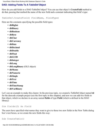 Visual Basic 6 Black Book:Working With Database Objects In Code

DAO: Adding Fields To A TableDef Object

How do you add fields to a DAO TableDef object? You can use that object’s CreateField method to
do that, passing that method the name of the new field and a constant indicating that field’s type:

TableDef.CreateField( FieldName, FieldType)
Here are the constants specifying the possible field types:
      • dbBigInt
      • dbBinary
      • dbBoolean
      • dbByte
      • dbChar
      • dbCurrency
      • dbDate
      • dbDecimal
      • dbDouble
      • dbFloat
      • dbGUID
      • dbInteger
      • dbLong
      • dbLongBinary (OLE object)
      • dbMemo
      • dbNumeric
      • dbSingle
      • dbText
      • dbTime
      • dbTimeStamp
      • dbVarBinary
Let’s see an example to make this clearer. In the previous topic, we created a TableDef object named td
for the daocode example project (see the first topic in this chapter), and now we can add two fields to
that object, which we declare in an array named fields of type Field (which is defined in the DAO
library):

Dim fields(2) As Field
The users have specified what names they want to give to those two new fields in the New Table dialog
box’s text boxes, so we create the new fields this way:

Sub CreateTable()

 http://24.19.55.56:8080/temp/ch25859-863.html (1 of 3) [3/14/2001 2:05:36 AM]
 