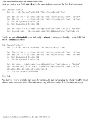 Visual Basic 6 Black Book:Working With Database Objects In Code

Next, we create a new field, indexfield, in the index, using the name of the first field in the table:

Sub CreateTable()
    Set td = db.CreateTableDef(TableForm.Text1.Text)

       Set fields(0) = td.CreateField(TableForm.Text2.Text, dbText)
       Set fields(1) = td.CreateField(TableForm.Text3.Text, dbText)
       td.fields.Append fields(0)
       td.fields.Append fields(1)

       Set dbindex = td.CreateIndex(TableForm.Text2.Text & "index")
       Set indexfield = dbindex.CreateField(TableForm.Text2.Text)
...
Finally, we append indexfield to our Index object, dbindex, and append that object to the TableDef
object’s Indexes collection:

Sub CreateTable()
    Set td = db.CreateTableDef(TableForm.Text1.Text)

       Set fields(0) = td.CreateField(TableForm.Text2.Text, dbText)
       Set fields(1) = td.CreateField(TableForm.Text3.Text, dbText)
       td.fields.Append fields(0)
       td.fields.Append fields(1)

       Set dbindex = td.CreateIndex(TableForm.Text2.Text & "index")
       Set indexfield = dbindex.CreateField(TableForm.Text2.Text)
       dbindex.fields.Append indexfield
       td.Indexes.Append dbindex
...
End Sub
And that’s it—we’ve created a new index for our table. In fact, we’ve set up the whole TableDef object
td now, so we can create a record set to start working with data, and we’ll do that in the next topic.




 http://24.19.55.56:8080/temp/ch25859-863.html (3 of 3) [3/14/2001 2:05:36 AM]
 