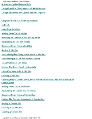Visual Basic 6 Black Book:Table of Contents

Setting An Option Buttons State

Using Graphical Checkboxes And Radio Buttons

Using Checkboxes And Option Buttons Together


Chapter 8List Boxes And Combo Boxes

In Depth

Immediate Solutions

Adding Items To A List Box

Referring To Items In A List Box By Index

Responding To List Box Events

Removing Items From A List Box

Sorting A List Box

Determining How Many Items Are In A List Box

Determining If A List Box Item Is Selected

Using Multiselect List Boxes

Making List Boxes Scroll Horizontally

Using Checkmarks In A List Box

Clearing A List Box

Creating Simple Combo Boxes, Drop-Down Combo Boxes, And Drop-Down List
Combo Boxes

Adding Items To A Combo Box

Responding To Combo Box Selections

Removing Items From A Combo Box

Getting The Current Selection In A Combo Box

Sorting A Combo Box

Clearing A Combo Box
Locking A Combo Box

 http://24.19.55.56:8080/temp/ (8 of 35) [3/14/2001 1:24:08 AM]
 