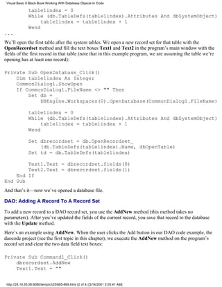 Visual Basic 6 Black Book:Working With Database Objects In Code

               table1index = 0
               While (db.TableDefs(table1index).Attributes And dbSystemObject)
                    table1index = table1index + 1
               Wend
...
We’ll open the first table after the system tables. We open a new record set for that table with the
OpenRecordset method and fill the text boxes Text1 and Text2 in the program’s main window with the
fields of the first record in that table (note that in this example program, we are assuming the table we’re
opening has at least one record):

Private Sub OpenDatabase_Click()
    Dim table1index As Integer
    CommonDialog1.ShowOpen
    If CommonDialog1.FileName <> "" Then
        Set db = _
            DBEngine.Workspaces(0).OpenDatabase(CommonDialog1.FileName)

               table1index = 0
               While (db.TableDefs(table1index).Attributes And dbSystemObject)
                    table1index = table1index + 1
               Wend

               Set dbrecordset = db.OpenRecordset_
                   (db.TableDefs(table1index).Name, dbOpenTable)
               Set td = db.TableDefs(table1index)

        Text1.Text = dbrecordset.fields(0)
        Text2.Text = dbrecordset.fields(1)
    End If
End Sub
And that’s it—now we’ve opened a database file.

DAO: Adding A Record To A Record Set

To add a new record to a DAO record set, you use the AddNew method (this method takes no
parameters). After you’ve updated the fields of the current record, you save that record to the database
with the Update method.
Here’s an example using AddNew. When the user clicks the Add button in our DAO code example, the
daocode project (see the first topic in this chapter), we execute the AddNew method on the program’s
record set and clear the two data field text boxes:

Private Sub Command1_Click()
    dbrecordset.AddNew
    Text1.Text = ""


 http://24.19.55.56:8080/temp/ch25865-869.html (2 of 4) [3/14/2001 2:05:41 AM]
 