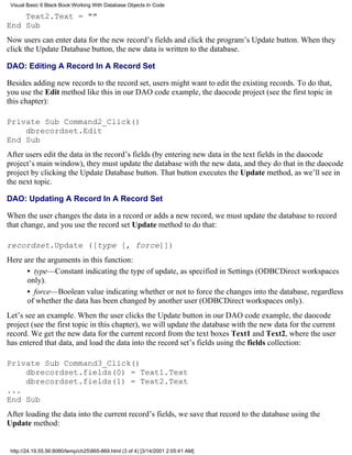 Visual Basic 6 Black Book:Working With Database Objects In Code

    Text2.Text = ""
End Sub
Now users can enter data for the new record’s fields and click the program’s Update button. When they
click the Update Database button, the new data is written to the database.

DAO: Editing A Record In A Record Set

Besides adding new records to the record set, users might want to edit the existing records. To do that,
you use the Edit method like this in our DAO code example, the daocode project (see the first topic in
this chapter):

Private Sub Command2_Click()
    dbrecordset.Edit
End Sub
After users edit the data in the record’s fields (by entering new data in the text fields in the daocode
project’s main window), they must update the database with the new data, and they do that in the daocode
project by clicking the Update Database button. That button executes the Update method, as we’ll see in
the next topic.

DAO: Updating A Record In A Record Set

When the user changes the data in a record or adds a new record, we must update the database to record
that change, and you use the record set Update method to do that:

recordset.Update ([type [, force]])
Here are the arguments in this function:
      • type—Constant indicating the type of update, as specified in Settings (ODBCDirect workspaces
      only).
      • force—Boolean value indicating whether or not to force the changes into the database, regardless
      of whether the data has been changed by another user (ODBCDirect workspaces only).
Let’s see an example. When the user clicks the Update button in our DAO code example, the daocode
project (see the first topic in this chapter), we will update the database with the new data for the current
record. We get the new data for the current record from the text boxes Text1 and Text2, where the user
has entered that data, and load the data into the record set’s fields using the fields collection:

Private Sub Command3_Click()
    dbrecordset.fields(0) = Text1.Text
    dbrecordset.fields(1) = Text2.Text
...
End Sub
After loading the data into the current record’s fields, we save that record to the database using the
Update method:


 http://24.19.55.56:8080/temp/ch25865-869.html (3 of 4) [3/14/2001 2:05:41 AM]
 