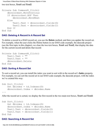 Visual Basic 6 Black Book:Working With Database Objects In Code

two text boxes, Text1 and Text2:

Private Sub Command5_Click()
    dbrecordset.MovePrevious
    If dbrecordset.BOF Then
         dbrecordset.MoveNext
    Else
         Text1.Text = dbrecordset.fields(0)
         Text2.Text = dbrecordset.fields(1)
    End If
End Sub

DAO: Deleting A Record In A Record Set

To delete a record in a DAO record set, you use the Delete method, and then you update the record set.
For example, when the user clicks the Delete button in our DAO code example, the daocode project
(see the first topic in this chapter), we clear the two text boxes, Text1 and Text2, that display the data
for the current record and delete that record:

Private Sub Command8_Click()
    Text1.Text = ""
    Text2.Text = ""
    dbrecordset.Delete
End Sub

DAO: Sorting A Record Set

To sort a record set, you can install the index you want to sort with in the record set’s Index property.
For example, we can sort the record set in our DAO code example, the daocode project, with the index
we’ve created this way:

Sub Sort_Click()
    Set dbindex = td.Indexes(0)
    dbrecordset.Index = dbindex.Name
...
After the record set is sorted, we display the first record in the two main text boxes, Text1 and Text2:

Sub Sort_Click()
    Set dbindex = td.Indexes(0)
    dbrecordset.Index = dbindex.Name
    Text1.Text = dbrecordset.fields(0)
    Text2.Text = dbrecordset.fields(1)
End Sub

DAO: Searching A Record Set

 http://24.19.55.56:8080/temp/ch25869-873.html (3 of 4) [3/14/2001 2:05:43 AM]
 