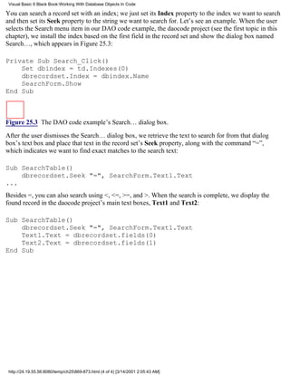 Visual Basic 6 Black Book:Working With Database Objects In Code

You can search a record set with an index; we just set its Index property to the index we want to search
and then set its Seek property to the string we want to search for. Let’s see an example. When the user
selects the Search menu item in our DAO code example, the daocode project (see the first topic in this
chapter), we install the index based on the first field in the record set and show the dialog box named
Search…, which appears in Figure 25.3:

Private Sub Search_Click()
    Set dbindex = td.Indexes(0)
    dbrecordset.Index = dbindex.Name
    SearchForm.Show
End Sub



Figure 25.3 The DAO code example’s Search… dialog box.

After the user dismisses the Search… dialog box, we retrieve the text to search for from that dialog
box’s text box and place that text in the record set’s Seek property, along with the command “=”,
which indicates we want to find exact matches to the search text:

Sub SearchTable()
    dbrecordset.Seek "=", SearchForm.Text1.Text
...
Besides =, you can also search using <, <=, >=, and >. When the search is complete, we display the
found record in the daocode project’s main text boxes, Text1 and Text2:

Sub SearchTable()
    dbrecordset.Seek "=", SearchForm.Text1.Text
    Text1.Text = dbrecordset.fields(0)
    Text2.Text = dbrecordset.fields(1)
End Sub




 http://24.19.55.56:8080/temp/ch25869-873.html (4 of 4) [3/14/2001 2:05:43 AM]
 