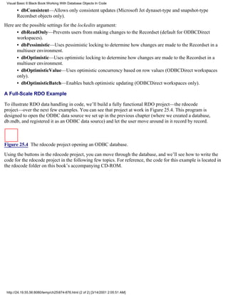 Visual Basic 6 Black Book:Working With Database Objects In Code

       • dbConsistent—Allows only consistent updates (Microsoft Jet dynaset-type and snapshot-type
       Recordset objects only).
Here are the possible settings for the lockedits argument:
      • dbReadOnly—Prevents users from making changes to the Recordset (default for ODBCDirect
      workspaces).
      • dbPessimistic—Uses pessimistic locking to determine how changes are made to the Recordset in a
      multiuser environment.
      • dbOptimistic—Uses optimistic locking to determine how changes are made to the Recordset in a
      multiuser environment.
      • dbOptimisticValue—Uses optimistic concurrency based on row values (ODBCDirect workspaces
      only).
      • dbOptimisticBatch—Enables batch optimistic updating (ODBCDirect workspaces only).

A Full-Scale RDO Example

To illustrate RDO data handling in code, we’ll build a fully functional RDO project—the rdocode
project—over the next few examples. You can see that project at work in Figure 25.4. This program is
designed to open the ODBC data source we set up in the previous chapter (where we created a database,
db.mdb, and registered it as an ODBC data source) and let the user move around in it record by record.



Figure 25.4 The rdocode project opening an ODBC database.

Using the buttons in the rdocode project, you can move through the database, and we’ll see how to write the
code for the rdocode project in the following few topics. For reference, the code for this example is located in
the rdocode folder on this book’s accompanying CD-ROM.




 http://24.19.55.56:8080/temp/ch25874-876.html (2 of 2) [3/14/2001 2:05:51 AM]
 