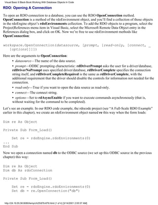 Visual Basic 6 Black Book:Working With Database Objects In Code

RDO: Opening A Connection

To open an RDO connection to a database, you can use the RDO OpenConnection method.
OpenConnection is a method of the rdoEnvironment object, and you’ll find a collection of those objects
in the rdoEngine object’s rdoEnvironments collection. To add the RDO objects to a program, select the
Project|References menu item in Visual Basic, select the Microsoft Remote Data Object entry in the
References dialog box, and click on OK. Now we’re free to use rdoEnvironment methods like
OpenConnection:

workspace.OpenConnection(datasource, [prompt, [read-only, [connect, _
   [options]]]])
Here are the arguments to OpenConnection:
      • datasource—The name of the data source.
      • prompt—ODBC prompting characteristic: rdDriverPrompt asks the user for a driver/database,
      rdDriverNoPrompt uses specified driver/database, rdDriverComplete specifies the connection
      string itself, and rdDriverCompleteRequired is the same as rdDriverComplete, with the
      additional requirement that the driver should disable the controls for information not needed for the
      connection.
      • read-only—True if you want to open the data source as read-only.
      • connect—The connect string.
      • options—Set to rdAsyncEnable if you want to execute commands asynchronously (that is,
      without waiting for the command to be completed).
Let’s see an example. In our RDO code example, the rdocode project (see “A Full-Scale RDO Example”
earlier in this chapter), we create an rdoEnvironment object named re this way when the form loads:

Dim re As Object

Private Sub Form_Load()

       Set re = rdoEngine.rdoEnvironments(0)
...
End Sub
Now we open a connection named db to the ODBC source (we set up this ODBC source in the previous
chapter) this way:

Dim re As Object
Dim db As rdoConnection

Private Sub Form_Load()

       Set re = rdoEngine.rdoEnvironments(0)
       Set db = re.OpenConnection("db")


 http://24.19.55.56:8080/temp/ch25876-879.html (1 of 4) [3/14/2001 2:05:57 AM]
 