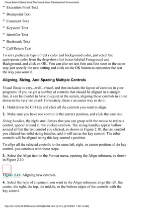 Visual Basic 6 Black Book:The Visual Basic Development Environment

" Execution Point Text
" Breakpoint Text
" Comment Text
" Keyword Text
" Identifier Text
" Bookmark Text
" Call Return Text
To set a particular type of texts color and background color, just select the
appropriate color from the drop-down list boxes labeled Foreground and
Background, and click on OK. You can also set text font and font sizes in the same
wayjust specify the new setting and click on the OK button to customize the text
the way you want it.

Aligning, Sizing, And Spacing Multiple Controls

Visual Basic is very...well...visual, and that includes the layout of controls in your
programs. If youve got a number of controls that should be aligned in a straight
line, it can be murder to have to squint at the screen, aligning those controls in a line
down to the very last pixel. Fortunately, theres an easier way to do it:
1. Hold down the Ctrl key and click all the controls you want to align.
2. Make sure you have one control in the correct position, and click that one last.
Sizing handles, the eight small boxes that you can grasp with the mouse to resize a
control, appear around all the clicked controls. The sizing handles appear hollow
around all but the last control you clicked, as shown in Figure 2.10; the last control
you clicked has solid sizing handles, and it will act as the key control. The other
controls will be aligned using this key controls position.
To align all the selected controls to the same left, right, or center position of the key
control, you continue with these steps:
3. Select the Align item in the Format menu, opening the Align submenu, as shown
in Figure 2.10.



Figure 2.10 Aligning new controls.

4. Select the type of alignment you want in the Align submenu: align the left, the
center, the right, the top, the middle, or the bottom edges of the controls with the
key control.



 http://24.19.55.56:8080/temp/ch02048-054.html (2 of 4) [3/14/2001 1:26:13 AM]
 
