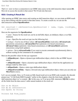 Visual Basic 6 Black Book:Working With Database Objects In Code



End Sub
That’s it—now we have a connection to our ODBC data source in the rdoConnection object named db.
How do we access the records in that source? We’ll look into that next.

RDO: Creating A Result Set

After opening an ODBC data source and creating an rdoConnection object, we can create an RDO result
set to start working with the records in that data source. To create a result set, we can use the
rdoConnection method OpenResultset:

Set resultset = rdoConnection.OpenResultset (                                     name, [type, [locktype,_
   [ options]]])
Here are the arguments for OpenResultset:
      • name—Source for the result set; can be an rdoTable object, an rdoQuery object, or an SQL
      statement.
      • type—Specifies the result set type (see the following list).
      • locktype—Can be one of these values: rdConcurReadOnly (read-only), rdConcurLock
      (pessimistic concurrency), rdConcurRowVer (optimistic row-based concurrency),
      rdConcurValues (optimistic value-based concurrency), or rdConcurBatch (optimistic
      concurrency using batch updates).
      • options—Set to rdAsyncEnable if you want to execute commands asynchronously (that is,
      without waiting for the command to be completed).
Here are the possible values for the type argument:
      • rdOpenKeyset—Opens a dynaset-type rdoResultset object, which is like an ODBC keyset
      cursor.
      • rdOpenDynamic—Opens a dynamic-type rdoResultset object, which lets the application see
      changes made by other users.
      • rdOpenStatic—Opens a static-type rdoResultset object.
      • rdOpenForwardOnly—Opens a forward-only-type rdoResultset object, where you can only use
      MoveNext to move.
Let’s see an example. Here, we’ll create an SQL-based result set in our RDO code example, the rdocode
project (see “A Full-Scale RDO Example” earlier in this chapter), when the form loads, using the
rdoConnection object we’ve created—db. In this case, we’ll set up an SQL statement, SQLSel, to place
all the fields from the data source’s table named students in the result set:

Dim re As Object
Dim db As rdoConnection
Dim SQLSel As String

Private Sub Form_Load()


 http://24.19.55.56:8080/temp/ch25876-879.html (2 of 4) [3/14/2001 2:05:57 AM]
 