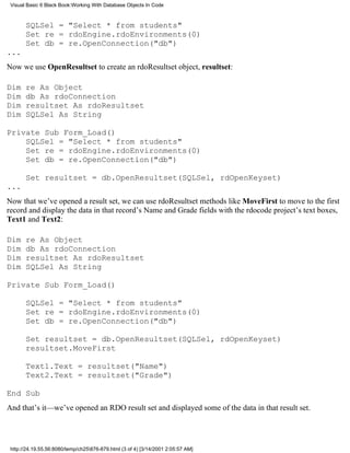 Visual Basic 6 Black Book:Working With Database Objects In Code



       SQLSel = "Select * from students"
       Set re = rdoEngine.rdoEnvironments(0)
       Set db = re.OpenConnection("db")
...
Now we use OpenResultset to create an rdoResultset object, resultset:

Dim    re As Object
Dim    db As rdoConnection
Dim    resultset As rdoResultset
Dim    SQLSel As String

Private Sub Form_Load()
    SQLSel = "Select * from students"
    Set re = rdoEngine.rdoEnvironments(0)
    Set db = re.OpenConnection("db")

       Set resultset = db.OpenResultset(SQLSel, rdOpenKeyset)
...
Now that we’ve opened a result set, we can use rdoResultset methods like MoveFirst to move to the first
record and display the data in that record’s Name and Grade fields with the rdocode project’s text boxes,
Text1 and Text2:

Dim    re As Object
Dim    db As rdoConnection
Dim    resultset As rdoResultset
Dim    SQLSel As String

Private Sub Form_Load()

       SQLSel = "Select * from students"
       Set re = rdoEngine.rdoEnvironments(0)
       Set db = re.OpenConnection("db")

       Set resultset = db.OpenResultset(SQLSel, rdOpenKeyset)
       resultset.MoveFirst

       Text1.Text = resultset("Name")
       Text2.Text = resultset("Grade")

End Sub
And that’s it—we’ve opened an RDO result set and displayed some of the data in that result set.




 http://24.19.55.56:8080/temp/ch25876-879.html (3 of 4) [3/14/2001 2:05:57 AM]
 