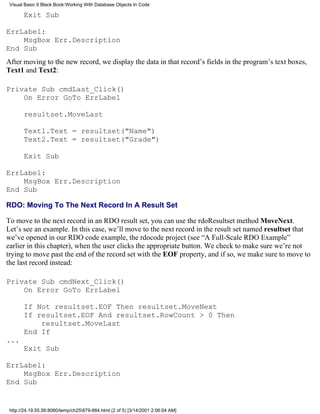 Visual Basic 6 Black Book:Working With Database Objects In Code

       Exit Sub

ErrLabel:
    MsgBox Err.Description
End Sub
After moving to the new record, we display the data in that record’s fields in the program’s text boxes,
Text1 and Text2:

Private Sub cmdLast_Click()
    On Error GoTo ErrLabel

       resultset.MoveLast

       Text1.Text = resultset("Name")
       Text2.Text = resultset("Grade")

       Exit Sub

ErrLabel:
    MsgBox Err.Description
End Sub

RDO: Moving To The Next Record In A Result Set

To move to the next record in an RDO result set, you can use the rdoResultset method MoveNext.
Let’s see an example. In this case, we’ll move to the next record in the result set named resultset that
we’ve opened in our RDO code example, the rdocode project (see “A Full-Scale RDO Example”
earlier in this chapter), when the user clicks the appropriate button. We check to make sure we’re not
trying to move past the end of the record set with the EOF property, and if so, we make sure to move to
the last record instead:

Private Sub cmdNext_Click()
    On Error GoTo ErrLabel

       If Not resultset.EOF Then resultset.MoveNext
       If resultset.EOF And resultset.RowCount > 0 Then
           resultset.MoveLast
       End If
...
       Exit Sub

ErrLabel:
    MsgBox Err.Description
End Sub


 http://24.19.55.56:8080/temp/ch25879-884.html (2 of 5) [3/14/2001 2:06:04 AM]
 