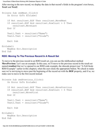 Visual Basic 6 Black Book:Working With Database Objects In Code

After moving to the new record, we display the data in that record’s fields in the program’s text boxes,
Text1 and Text2:

Private Sub cmdNext_Click()
    On Error GoTo ErrLabel

       If Not resultset.EOF Then resultset.MoveNext
       If resultset.EOF And resultset.RowCount > 0 Then
           resultset.MoveLast
       End If

       Text1.Text = resultset("Name")
       Text2.Text = resultset("Grade")

       Exit Sub

ErrLabel:
    MsgBox Err.Description
End Sub

RDO: Moving To The Previous Record In A Result Set

To move to the previous record in an RDO result set, you can use the rdoResultset method
MovePrevious. Let’s see an example. In this case, we’ll move to the previous record in the result set
named resultset that we’ve opened in our RDO code example, the rdocode project (see “A Full-Scale
RDO Example” earlier in this chapter), when the user clicks the appropriate button. We check to make
sure we’re not trying to move past the beginning of the record set with the BOF property, and if so, we
make sure to move to the first record instead:

Private Sub cmdPrevious_Click()
    On Error GoTo ErrLabel

       If Not resultset.BOF Then resultset.MovePrevious
       If resultset.BOF And resultset.RowCount > 0 Then
           resultset.MoveFirst
       End If

       Text1.Text = resultset("Name")
       Text2.Text = resultset("Grade")

       Exit Sub

ErrLabel:
    MsgBox Err.Description
End Sub


 http://24.19.55.56:8080/temp/ch25879-884.html (3 of 5) [3/14/2001 2:06:04 AM]
 