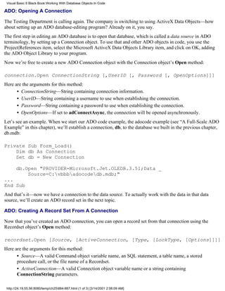 Visual Basic 6 Black Book:Working With Database Objects In Code

ADO: Opening A Connection

The Testing Department is calling again. The company is switching to using ActiveX Data Objects—how
about setting up an ADO database-editing program? Already on it, you say.
The first step in editing an ADO database is to open that database, which is called a data source in ADO
terminology, by setting up a Connection object. To use that and other ADO objects in code, you use the
Project|References item, select the Microsoft ActiveX Data Objects Library item, and click on OK, adding
the ADO Object Library to your program.
Now we’re free to create a new ADO Connection object with the Connection object’s Open method:

connection.Open ConnectionString [,UserID [, Password [, OpenOptions]]]
Here are the arguments for this method:
      • ConnectionString—String containing connection information.
      • UserID—String containing a username to use when establishing the connection.
      • Password—String containing a password to use when establishing the connection.
      • OpenOptions—If set to adConnectAsync, the connection will be opened asynchronously.
Let’s see an example. When we start our ADO code example, the adocode example (see “A Full-Scale ADO
Example” in this chapter), we’ll establish a connection, db, to the database we built in the previous chapter,
db.mdb:

Private Sub Form_Load()
    Dim db As Connection
    Set db = New Connection

       db.Open "PROVIDER=Microsoft.Jet.OLEDB.3.51;Data _
           Source=C:vbbbadocodedb.mdb;"
...
End Sub
And that’s it—now we have a connection to the data source. To actually work with the data in that data
source, we’ll create an ADO record set in the next topic.

ADO: Creating A Record Set From A Connection

Now that you’ve created an ADO connection, you can open a record set from that connection using the
Recordset object’s Open method:

recordset.Open [Source, [ActiveConnection, [Type, [LockType, [Options]]]]
Here are the arguments for this method:
      • Source—A valid Command object variable name, an SQL statement, a table name, a stored
      procedure call, or the file name of a Recordset.
      • ActiveConnection—A valid Connection object variable name or a string containing
      ConnectionString parameters.

 http://24.19.55.56:8080/temp/ch25884-887.html (1 of 3) [3/14/2001 2:06:09 AM]
 