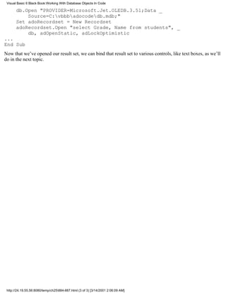 Visual Basic 6 Black Book:Working With Database Objects In Code

       db.Open "PROVIDER=Microsoft.Jet.OLEDB.3.51;Data _
           Source=C:vbbbadocodedb.mdb;"
       Set adoRecordset = New Recordset
       adoRecordset.Open "select Grade, Name from students", _
           db, adOpenStatic, adLockOptimistic
...
End Sub
Now that we’ve opened our result set, we can bind that result set to various controls, like text boxes, as we’ll
do in the next topic.




 http://24.19.55.56:8080/temp/ch25884-887.html (3 of 3) [3/14/2001 2:06:09 AM]
 