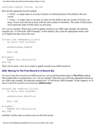 Visual Basic 6 Black Book:Working With Database Objects In Code



recordset.Update Fields, Values
Here are the arguments for this method:
      • Fields—A single name or an array of names or ordinal positions of the fields in the new
      record.
      • Values—A single value or an array of values for the fields in the new record. If Fields is an
      array, Values must also be an array with the same number of members. The order of field names
      must match the order of field values in each array.
Let’s see an example. When users want to update records in our ADO code example, the adocode
example (see “A Full-Scale ADO Example” in this chapter), they click the appropriate button, and
we’ll update the data source this way:

Private Sub cmdUpdate_Click()
    On Error GoTo ErrLabel

       adoRecordset.Update

       Exit Sub

ErrLabel:
    MsgBox Err.Description
End Sub
That’s all we need—now we’re ready to update records in an ADO record set.

ADO: Moving To The First Record In A Record Set

To move to the first record in an ADO record set, you use the Recordset object’s MoveFirst method
(this method takes no parameters). Let’s see an example. When the user clicks the appropriate button in
our ADO code example, the adocode example (see “A Full-Scale ADO Example” in this chapter), we’ll
move to the first record in our record set, adoRecordset:

Private Sub cmdFirst_Click()
    On Error GoTo ErrLabel

       adoRecordset.MoveFirst

       Exit Sub

ErrLabel:
    MsgBox Err.Description
End Sub
And that’s all the code we need to move to the first record.


 http://24.19.55.56:8080/temp/ch25887-891.html (3 of 4) [3/14/2001 2:06:12 AM]
 