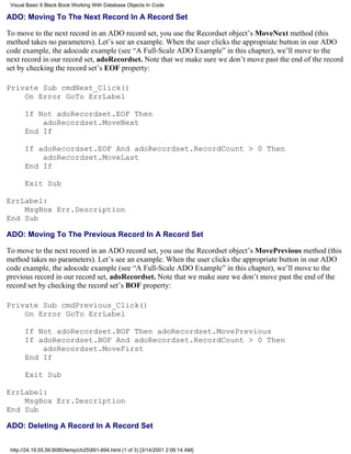 Visual Basic 6 Black Book:Working With Database Objects In Code

ADO: Moving To The Next Record In A Record Set

To move to the next record in an ADO record set, you use the Recordset object’s MoveNext method (this
method takes no parameters). Let’s see an example. When the user clicks the appropriate button in our ADO
code example, the adocode example (see “A Full-Scale ADO Example” in this chapter), we’ll move to the
next record in our record set, adoRecordset. Note that we make sure we don’t move past the end of the record
set by checking the record set’s EOF property:

Private Sub cmdNext_Click()
    On Error GoTo ErrLabel

       If Not adoRecordset.EOF Then
           adoRecordset.MoveNext
       End If

       If adoRecordset.EOF And adoRecordset.RecordCount > 0 Then
           adoRecordset.MoveLast
       End If

       Exit Sub

ErrLabel:
    MsgBox Err.Description
End Sub

ADO: Moving To The Previous Record In A Record Set

To move to the next record in an ADO record set, you use the Recordset object’s MovePrevious method (this
method takes no parameters). Let’s see an example. When the user clicks the appropriate button in our ADO
code example, the adocode example (see “A Full-Scale ADO Example” in this chapter), we’ll move to the
previous record in our record set, adoRecordset. Note that we make sure we don’t move past the end of the
record set by checking the record set’s BOF property:

Private Sub cmdPrevious_Click()
    On Error GoTo ErrLabel

       If Not adoRecordset.BOF Then adoRecordset.MovePrevious
       If adoRecordset.BOF And adoRecordset.RecordCount > 0 Then
           adoRecordset.MoveFirst
       End If

       Exit Sub

ErrLabel:
    MsgBox Err.Description
End Sub

ADO: Deleting A Record In A Record Set


 http://24.19.55.56:8080/temp/ch25891-894.html (1 of 3) [3/14/2001 2:06:14 AM]
 