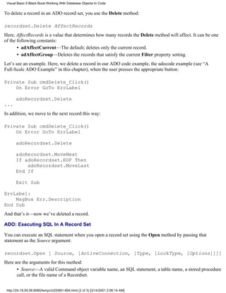 Visual Basic 6 Black Book:Working With Database Objects In Code


To delete a record in an ADO record set, you use the Delete method:

recordset.Delete AffectRecords
Here, AffectRecords is a value that determines how many records the Delete method will affect. It can be one
of the following constants:
       • adAffectCurrent—The default; deletes only the current record.
       • adAffectGroup—Deletes the records that satisfy the current Filter property setting.
Let’s see an example. Here, we delete a record in our ADO code example, the adocode example (see “A
Full-Scale ADO Example” in this chapter), when the user presses the appropriate button:

Private Sub cmdDelete_Click()
    On Error GoTo ErrLabel

       adoRecordset.Delete
...
In addition, we move to the next record this way:

Private Sub cmdDelete_Click()
    On Error GoTo ErrLabel

       adoRecordset.Delete

       adoRecordset.MoveNext
       If adoRecordset.EOF Then
           adoRecordset.MoveLast
       End If

       Exit Sub

ErrLabel:
    MsgBox Err.Description
End Sub
And that’s it—now we’ve deleted a record.

ADO: Executing SQL In A Record Set

You can execute an SQL statement when you open a record set using the Open method by passing that
statement as the Source argument:

recordset.Open [ Source, [ActiveConnection, [Type, [LockType, [Options]]]]
Here are the arguments for this method:
      • Source—A valid Command object variable name, an SQL statement, a table name, a stored procedure
      call, or the file name of a Recordset.


 http://24.19.55.56:8080/temp/ch25891-894.html (2 of 3) [3/14/2001 2:06:14 AM]
 