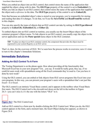 Visual Basic 6 Black Book:OLE

When you embed an object into an OLE control, that control stores the name of the application that
supplied the object, along with its data. The OLEType property of the control is set to Embedded (1).
When you link an object to an OLE control, that control stores the name of the application that supplied
the object and a reference to the data. The OLEType property of the control is set to Linked (0).
Note that because an embedded object’s data is stored in your program, you’re responsible for storing
and reading that data if it changes. To do that, we’ll use the SaveToFile and ReadFromFile methods
in this chapter.
You can also specify the types of objects that an OLE control can take by setting its OLETypeAllowed
property to Linked (0), Embedded (1), or Either (2).
To embed objects into an OLE control at runtime, you usually use the Insert Object object of the
container program’s Object menu. To link objects to an OLE control, you usually copy the object in the
server application and use the Paste special menu object in the OLE container.

        TIP: To place an object in an OLE container control, the component that provides the object must be
        registered in your system Registry as an OLE server.

That’s it, then, for the overview of OLE. We’ve seen how the process works in overview; now it’s time
to turn to this chapter’s Immediate Solutions.

Immediate Solutions
Adding An OLE Control To A Form

The Testing Department is on the phone again. How about providing all the functionality that
Microsoft Excel has in your new program? Um…you say. It would be really great, they say, if we
could let users work with spreadsheets using all the Excel commands they’re used to. Can you have it
done by next week?
Using the OLE control, you can embed or link objects from OLE server programs like Excel into your
own program. In this way, you can present your program’s users with a spreadsheet that’s not just like
Excel—it is Excel.
The OLE control is an intrinsic Visual Basic control, and it appears in the toolbox when Visual Basic
first starts. The OLE Control tool is the eleventh tool down on the left in the toolbox in Figure
26.3—you can’t miss it; it’s the one with the letters “OLE” in it.



Figure 26.3 The OLE Control tool.

Add an OLE control to a form now by double-clicking the OLE Control tool. When you do, the OLE
control appears in the form, and a moment later, the Insert Object dialog box appears, as shown in
Figure 26.4.



 http://24.19.55.56:8080/temp/ch26898-900.html (1 of 3) [3/14/2001 2:06:33 AM]
 