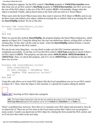 Visual Basic 6 Black Book:OLE

Object dialog box appears. Set the OLE control’s SizeMode property to VbOLESizeAutoSize (note
that when you set an OLE control’s SizeMode property to VbOLESizeAutoSize, the OLE server sets
the size of the OLE object, so the size of the OLE control, OLE1, will probably change when the
object is inserted). Finally, add an Insert menu to the form with one item in it: Insert Object.
When users click the Insert Object menu item, they want to insert an OLE object in OLE1, and we can
let them create and embed a new object, embed an existing file, or embed a link to an existing file with
the InsertObjDlg method. We do so like this:

Private Sub InsertObject_Click()
    OLE1.InsertObjDlg
...
End Sub
When we execute this method, InsertObjDlg, the program displays the Insert Object dialog box, which
appears in Figure 26.4. Using this dialog box, the user can embed new objects, existing files, or link to
existing files. In fact, that’s all the code we need—when the InsertObjDlg method finishes, it inserts
the new OLE object in the OLE control.
We can do one more thing here—we can check to make sure the OLE insertion operation was
completed successfully. To do that, we’ll use the OLE control’s OLEType property to check if there’s
an OLE object in OLE1. This property can take the values vbOLELinked, vbOLEEmbedded, or
vbOLENone. Here, we check that property, and if it’s set to vbOLENone, we indicate to the user that
there was an error:

Private Sub InsertObject_Click()
    OLE1.InsertObjDlg
    If OLE1.OLEType = vbOLENone Then
        MsgBox "OLE operation failed."
    End If
End Sub
Using this code allows us to insert OLE objects like the Excel spreadsheet you see in our OLE control
in Figure 26.7. Here, when the object is first inserted, it’s opened for in-place editing by default.



Figure 26.7 Inserting an OLE object into a program.

        TIP: The Insert Object dialog box only lets the user perform the actions you’ve allowed with the
        OLETypeAllowed property; this property can be set to Linked (0), Embedded (1), or Either (2).

There’s a problem here, however. Now that we’ve inserted a new OLE object and activated it, how do
we deactivate it? There are no Exit items in the Excel menu system that’s taken over our program’s
menu system. Usually you deactivate an OLE object by clicking the form around the OLE control, and
we’ll see how that works in the next topic.


 http://24.19.55.56:8080/temp/ch26900-907.html (2 of 4) [3/14/2001 2:06:39 AM]
 
