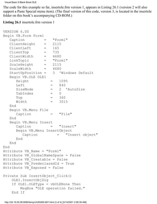 Visual Basic 6 Black Book:OLE

The code for this example so far, insertole.frm version 1, appears in Listing 26.1 (version 2 will also
support a Paste Special menu item). (The final version of this code, version 3, is located in the insertole
folder on this book’s accompanying CD-ROM.)
Listing 26.1 insertole.frm version 1

VERSION 6.00
Begin VB.Form Form1
    Caption          =    "Form1"
    ClientHeight     =    2115
    ClientLeft       =    165
    ClientTop        =    735
    ClientWidth      =    4680
    LinkTopic        =    "Form1"
    ScaleHeight      =    2115
    ScaleWidth       =    4680
    StartUpPosition =     3 'Windows Default
    Begin VB.OLE OLE1
        Height          =     1095
        Left            =     840
        SizeMode        =     2 'AutoSize
        TabIndex        =     0
        Top             =     360
        Width           =     3015
    End
    Begin VB.Menu File
        Caption         =     "File"
    End
    Begin VB.Menu Insert
        Caption         =     "Insert"
        Begin VB.Menu InsertObject
            Caption         =     "Insert object"
        End
    End
End
Attribute VB_Name = "Form1"
Attribute VB_GlobalNameSpace = False
Attribute VB_Creatable = False
Attribute VB_PredeclaredId = True
Attribute VB_Exposed = False

Private Sub InsertObject_Click()
    OLE1.InsertObjDlg
    If OLE1.OLEType = vbOLENone Then
        MsgBox "OLE operation failed."
    End If

 http://24.19.55.56:8080/temp/ch26900-907.html (3 of 4) [3/14/2001 2:06:39 AM]
 