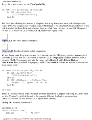 Visual Basic 6 Black Book:OLE

To get the object to paste, we use PasteSpecialDlg:

Private Sub PasteSpecial_Click()
    If OLE1.PasteOK Then
        OLE1.PasteSpecialDlg
    End If
...
The Paste Special dialog box appears at this point, indicating that we can paste an Excel object (see
Figure 26.9). We can paste this object as an embedded object if we click the Paste option button, or as a
link if we click the Paste Link option button. Here, we click Paste Link and click on OK. This pastes
the new OLE link in our OLE control, OLE1, as shown in Figure 26.10.



Figure 26.9 The Paste Special dialog box.



Figure 26.10 Inserting a link to part of a document.

We can do one more thing here—we can check to make sure the OLE paste operation was completed
successfully. To do that, we’ll use the OLE control’s OLEType property to check if there’s an OLE
object in OLE1. This property can take the values vbOLELinked, vbOLEEmbedded, or
vbOLENone. Here, we check that property, and if it’s set to vbOLENone, we indicate to the user that
there was an error:

Private Sub PasteSpecial_Click()
    If OLE1.PasteOK Then
        OLE1.PasteSpecialDlg
    End If
    If OLE1.OLEType = vbOLENone Then
        MsgBox "OLE operation failed."
    End If

End Sub
That’s it—the new version of this program, oleinsert.frm version 2, appears in Listing 26.2. (The final
version, Version 3—which is located in the insertole folder on this book’s accompanying
CD-ROM—will let the user activate OLE objects from a menu.)
Listing 26.2 insertole.frm version 2

VERSION 6.00
Begin VB.Form Form1
   Caption          =                         "Form1"

 http://24.19.55.56:8080/temp/ch26907-912.html (2 of 4) [3/14/2001 2:06:53 AM]
 