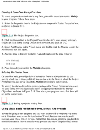 Visual Basic 6 Black Book:The Visual Basic Development Environment




Creating A Form-Free Startup Procedure
To start a program from code not in any form, you add a subroutine named Main()
to your program. Follow these steps:
1. Select the Properties item in the Project menu to open the Project Properties box,
as shown in Figure 2.14.



Figure 2.14 The Project Properties box.

2. Click the General tab in the Project Properties box (if its not already selected),
select Sub Main in the Startup Object drop-down list, and click on OK.
3. Select Add Module in the Project menu, and double-click the Module icon in the
Add Module box that opens.
4. Add this code to the new modules (General) section in the code window:

     Sub Main()
     End Sub
5. Place the code you want in the Main() subroutine.
Selecting The Startup Form
On the other hand, you might have a number of forms in a projecthow do you
specify which one is displayed first? You do that with the General tab of the Project
Properties box, just as weve added a Main() subroutine to our program.
To specify the startup form for a project, just open the Project Properties box as we
ve done in the previous section and select the appropriate form in the Startup
Object box, as shown in Figure 2.15. Now when your program starts, that form will
act as the startup form.



Figure 2.15 Setting a projects startup form.

Using Visual Basic Predefined Forms, Menus, And Projects

Youre designing a new program, and you want a form with a complete File menu
on it. You dont want to use the Application Wizard, because that add-in would
redesign your whole project for you. Rather than designing a complete standard File
menu from scratch, theres an easier way: you can use one of the predefined menus


 http://24.19.55.56:8080/temp/ch02054-059.html (1 of 4) [3/14/2001 1:26:49 AM]
 