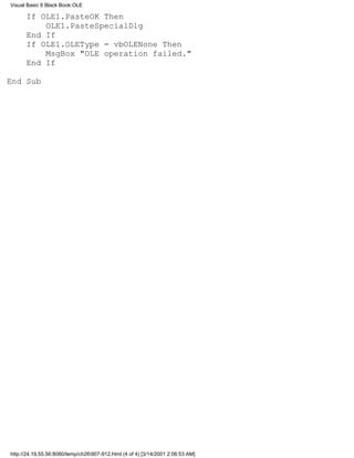 Visual Basic 6 Black Book:OLE

      If OLE1.PasteOK Then
          OLE1.PasteSpecialDlg
      End If
      If OLE1.OLEType = vbOLENone Then
          MsgBox "OLE operation failed."
      End If

End Sub




http://24.19.55.56:8080/temp/ch26907-912.html (4 of 4) [3/14/2001 2:06:53 AM]
 