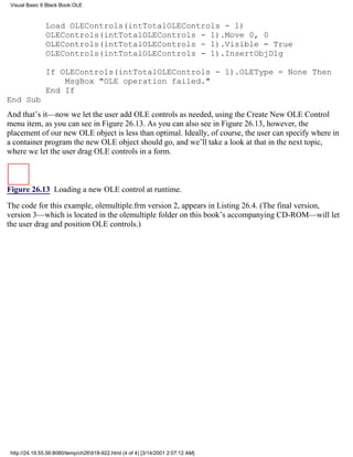 Visual Basic 6 Black Book:OLE



               Load OLEControls(intTotalOLEControls - 1)
               OLEControls(intTotalOLEControls - 1).Move 0, 0
               OLEControls(intTotalOLEControls - 1).Visible = True
               OLEControls(intTotalOLEControls - 1).InsertObjDlg

               If OLEControls(intTotalOLEControls - 1).OLEType = None Then
                   MsgBox "OLE operation failed."
               End If
End Sub
And that’s it—now we let the user add OLE controls as needed, using the Create New OLE Control
menu item, as you can see in Figure 26.13. As you can also see in Figure 26.13, however, the
placement of our new OLE object is less than optimal. Ideally, of course, the user can specify where in
a container program the new OLE object should go, and we’ll take a look at that in the next topic,
where we let the user drag OLE controls in a form.



Figure 26.13 Loading a new OLE control at runtime.

The code for this example, olemultiple.frm version 2, appears in Listing 26.4. (The final version,
version 3—which is located in the olemultiple folder on this book’s accompanying CD-ROM—will let
the user drag and position OLE controls.)




 http://24.19.55.56:8080/temp/ch26918-922.html (4 of 4) [3/14/2001 2:07:12 AM]
 