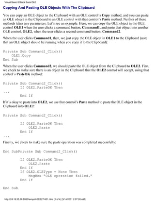 Visual Basic 6 Black Book:OLE

Copying And Pasting OLE Objects With The Clipboard

You can copy an OLE object to the Clipboard with an OLE control’s Copy method, and you can paste
an OLE object in the Clipboard to an OLE control with that control’s Paste method. Neither of these
methods takes any parameters. Let’s see an example. Here, we can copy the OLE object in the OLE
control OLE1 when the user clicks a command button, Command1, and paste that object into another
OLE control, OLE2, when the user clicks a second command button, Command2.
When the user clicks Command1, then, we just copy the OLE object in OLE1 to the Clipboard (note
that an OLE object should be running when you copy it to the Clipboard):

Private Sub Command1_Click()
    OLE1.Copy
End Sub
When the user clicks Command2, we should paste the OLE object from the Clipboard to OLE2. First,
we check to make sure there is an object in the Clipboard that the OLE2 control will accept, using that
control’s PasteOK method:

Private Sub Command2_Click()
        If OLE2.PasteOK Then
...
        End If
If it’s okay to paste into OLE2, we use that control’s Paste method to paste the OLE object in the
Clipboard into OLE2:

Private Sub Command2_Click()

               If OLE2.PasteOK Then
                   OLE2.Paste
               End If
...
Finally, we check to make sure the paste operation was completed successfully:

End SubPrivate Sub Command2_Click()

               If OLE2.PasteOK Then
                   OLE2.Paste
               End If
               If OLE2.OLEType = None Then
                   MsgBox "OLE operation failed."
               End If

End Sub


 http://24.19.55.56:8080/temp/ch26927-931.html (1 of 4) [3/14/2001 2:07:26 AM]
 