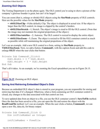 Visual Basic 6 Black Book:OLE


Zooming OLE Objects

The Testing Department is on the phone again. The OLE control you’re using to show a picture of the
company’s glorious founder is great, but can’t it be larger?
You can zoom (that is, enlarge or shrink) OLE objects using the SizeMode property of OLE controls.
Here are the possible values for the SizeMode property:
      • vbOLESizeClip—0 (the default); Clip. The object is displayed in actual size. If the object is
      larger than the OLE control, its image is clipped by the control’s borders.
      • vbOLESizeStretch—1; Stretch. The object’s image is sized to fill the OLE control. (Note that
      the image may not maintain the original proportions of the object.)
      • vbOLESizeAutoSize—2; Autosize. The OLE control is resized to display the entire object.
      • vbOLESizeZoom—3; Zoom. The object is resized to fill the OLE container control as much
      as possible while still maintaining the original proportions of the object.
Let’s see an example. Add a new OLE control to a form, setting its SizeMode property to
VbOLESizeZoom. Next, we add a button, Command1, with the caption Zoom and add this code to
enlarge OLE1 when the user clicks that button:

Private Sub Command1_Click()
    OLE1.Width = 3 * OLE1.Width
    OLE1.Height = 3 * OLE1.Height
End Sub
That’s all it takes. As an example, we’re zooming the Excel spreadsheet you see in Figure 26.15.



Figure 26.15 Zooming an OLE object.

Saving And Retrieving Embedded Object’s Data

Because an embedded OLE object’s data is stored in your program, you are responsible for storing and
retrieving that data if it’s changed. Otherwise, when a form containing an OLE container control is
closed, any changes to the data associated with that control are lost.
To save updated data from an object to a file, you use the OLE container control’s SaveToFile method.
Once the data has been saved to a file, you can open the file and restore the object with the
ReadFromFile method. Let’s see an example. When the user clicks a button, Command1, we can
open a new file, data.ole, for binary output:

Private Sub Command1_Click ()
    Dim intFileNumber as Integer

       intFileNumber = FreeFile


 http://24.19.55.56:8080/temp/ch26927-931.html (2 of 4) [3/14/2001 2:07:26 AM]
 
