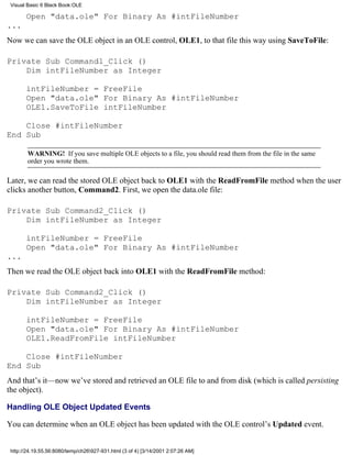 Visual Basic 6 Black Book:OLE

       Open "data.ole" For Binary As #intFileNumber
...
Now we can save the OLE object in an OLE control, OLE1, to that file this way using SaveToFile:

Private Sub Command1_Click ()
    Dim intFileNumber as Integer

       intFileNumber = FreeFile
       Open "data.ole" For Binary As #intFileNumber
       OLE1.SaveToFile intFileNumber

    Close #intFileNumber
End Sub

        WARNING! If you save multiple OLE objects to a file, you should read them from the file in the same
        order you wrote them.

Later, we can read the stored OLE object back to OLE1 with the ReadFromFile method when the user
clicks another button, Command2. First, we open the data.ole file:

Private Sub Command2_Click ()
    Dim intFileNumber as Integer

       intFileNumber = FreeFile
       Open "data.ole" For Binary As #intFileNumber
...
Then we read the OLE object back into OLE1 with the ReadFromFile method:

Private Sub Command2_Click ()
    Dim intFileNumber as Integer

       intFileNumber = FreeFile
       Open "data.ole" For Binary As #intFileNumber
       OLE1.ReadFromFile intFileNumber

    Close #intFileNumber
End Sub
And that’s it—now we’ve stored and retrieved an OLE file to and from disk (which is called persisting
the object).

Handling OLE Object Updated Events

You can determine when an OLE object has been updated with the OLE control’s Updated event.


 http://24.19.55.56:8080/temp/ch26927-931.html (3 of 4) [3/14/2001 2:07:26 AM]
 