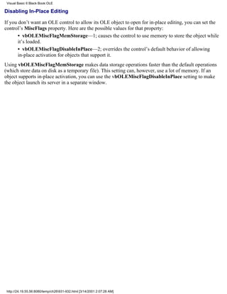 Visual Basic 6 Black Book:OLE

Disabling In-Place Editing

If you don’t want an OLE control to allow its OLE object to open for in-place editing, you can set the
control’s MiscFlags property. Here are the possible values for that property:
       • vbOLEMiscFlagMemStorage—1; causes the control to use memory to store the object while
       it’s loaded.
       • vbOLEMiscFlagDisableInPlace—2; overrides the control’s default behavior of allowing
       in-place activation for objects that support it.
Using vbOLEMiscFlagMemStorage makes data storage operations faster than the default operations
(which store data on disk as a temporary file). This setting can, however, use a lot of memory. If an
object supports in-place activation, you can use the vbOLEMiscFlagDisableInPlace setting to make
the object launch its server in a separate window.




 http://24.19.55.56:8080/temp/ch26931-932.html [3/14/2001 2:07:28 AM]
 