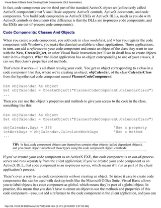 Visual Basic 6 Black Book:Creating Code Components (OLE Automation)

In fact, code components are the third part of the standard ActiveX object set (collectively called
ActiveX components) that Visual Basic supports: ActiveX controls, ActiveX documents, and code
components. You build code components as ActiveX EXEs or ActiveX DLLs, much as you do with
ActiveX controls or documents (the difference is that the DLLs are in-process code components, and
the EXEs are out-of-process code components).

Code Components: Classes And Objects

When you create a code component, you add code in class module(s), and when you register the code
component with Windows, you make the class(es) available to client applications. Those applications,
in turn, can add a reference to your code component and create an object of the class they want to use
with the New, CreateObject, or other Visual Basic instruction (we’ll see in detail how to create objects
later in this chapter). When the client application has an object corresponding to one of your classes, it
can use that class’s properties and methods.
That’s how it works—it’s all about reusing your code. You get an object corresponding to a class in a
code component like this, where we’re creating an object, objCalendar, of the class CalendarClass
from the hypothetical code component named PlannerCodeComponent:

Dim objCalendar As Object
Set objCalendar = CreateObject("PlannerCodeComponent.CalendarClass")
...
Then you can use that object’s properties and methods to give you access to the code in the class,
something like this:

Dim objCalendar As Object
Set objCalendar = CreateObject("PlannerCodeComponent.CalendarClass")

objCalendar.Days = 365                                                                'Use a property
intWorkDays = objCalendar.CalculateWorkDays                                           'Use a method
...

        TIP: In fact, code component objects can themselves contain other objects (called dependent objects),
        and you create object variables of those types using the code component object’s methods.

If you’ve created your code component as an ActiveX EXE, that code component is an out-of-process
server and runs separately from the client application; if you’ve created your code component as an
ActiveX DLL, that code component is an in-process server, which means it’ll run as part of the client
application’s process.
There’s even a way to use code components without creating an object. To make it easy to create code
components that can be used with desktop tools like the Microsoft Office Suite, Visual Basic allows
you to label objects in a code component as global, which means they’re part of a global object. In
practice, this means that you don’t have to create an object to use the methods and properties of this
code component—you just add a reference to the code component in the client application, and you can


 http://24.19.55.56:8080/temp/ch27933-936.html (2 of 3) [3/14/2001 2:07:32 AM]
 