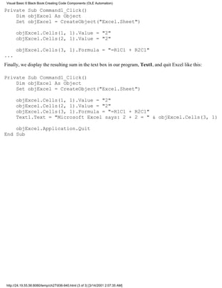 Visual Basic 6 Black Book:Creating Code Components (OLE Automation)

Private Sub Command1_Click()
    Dim objExcel As Object
    Set objExcel = CreateObject("Excel.Sheet")

       objExcel.Cells(1, 1).Value = "2"
       objExcel.Cells(2, 1).Value = "2"

       objExcel.Cells(3, 1).Formula = "=R1C1 + R2C1"
...
Finally, we display the resulting sum in the text box in our program, Text1, and quit Excel like this:

Private Sub Command1_Click()
    Dim objExcel As Object
    Set objExcel = CreateObject("Excel.Sheet")

       objExcel.Cells(1, 1).Value = "2"
       objExcel.Cells(2, 1).Value = "2"
       objExcel.Cells(3, 1).Formula = "=R1C1 + R2C1"
       Text1.Text = "Microsoft Excel says: 2 + 2 = " & objExcel.Cells(3, 1)

    objExcel.Application.Quit
End Sub




 http://24.19.55.56:8080/temp/ch27936-940.html (3 of 3) [3/14/2001 2:07:35 AM]
 