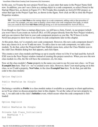 Visual Basic 6 Black Book:Creating Code Components (OLE Automation)

In this case, we’ll name the new project NewClass, so just enter that name in the Project Name field
now. In addition, you can’t use a form as a startup object in a code component, so select (None) in the
Startup Object box, as shown in Figure 27.3. We’ll make this example an ActiveX EXE project, so
select that type in the Project Type box, as shown in the figure. Now click on OK to close the Project
Properties window.

        TIP: You can use Sub Main as the startup object in a code component, adding code to that procedure if
        you wish. For example, you may want to display a form when your code component first loads, in which
        case you could do that from Sub Main (although doing so is not recommended for ActiveX DLLs).

Even though we don’t have a startup object now, we still have a form, Form1, in our project (which
you won’t have if you create an ActiveX DLL or EXE project directly from the New Project window),
and you can remove that form in your code component projects as you like. We’ll leave it in the
NewClass project to show how to use forms in code components later in this chapter.
At this point, then, we’ve created a new code component. However, this new code component doesn’t
have any classes in it, so we’ll add one now. To add a class to our code component, we add a class
module. To do that, select the Project|Add Class Module menu item, select the Class Module icon in
the Add Class Module dialog box that appears, and click Open.
This creates a new class module and brings us up to exactly where we’d be if we had used the ActiveX
EXE icon in the New Project window instead of creating this project ourselves. When you save the new
class module in a file, the file will have the extension .cls, for class.
Now set the class module’s Name property to the name you want to use for your new class—we’ll use
ExampleClass here. That’s it—we’ve created a new class. However, there’s not much going on in this
class, so we’ll add a property, NewValue, to the class ExampleClass here. To do that, just add this
code to the class module:

Option Explicit

Public NewValue As Single
...
Declaring a variable as Public in a class module makes it available as a property to client applications,
as we’ll see when we discuss properties later in this chapter. To set the value of our new property to,
say, 1, we add code to the class’s Initialize event, which occurs when the code component is first
loaded:

Option Explicit

Public NewValue As Single

Private Sub Class_Initialize()
    NewValue = 1
End Sub


 http://24.19.55.56:8080/temp/ch27943-946.html (1 of 3) [3/14/2001 2:08:09 AM]
 