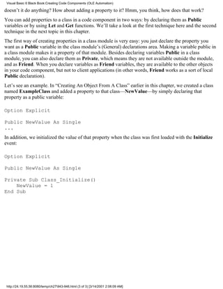 Visual Basic 6 Black Book:Creating Code Components (OLE Automation)

doesn’t it do anything? How about adding a property to it? Hmm, you think, how does that work?
You can add properties to a class in a code component in two ways: by declaring them as Public
variables or by using Let and Get functions. We’ll take a look at the first technique here and the second
technique in the next topic in this chapter.
The first way of creating properties in a class module is very easy: you just declare the property you
want as a Public variable in the class module’s (General) declarations area. Making a variable public in
a class module makes it a property of that module. Besides declaring variables Public in a class
module, you can also declare them as Private, which means they are not available outside the module,
and as Friend. When you declare variables as Friend variables, they are available to the other objects
in your code component, but not to client applications (in other words, Friend works as a sort of local
Public declaration).
Let’s see an example. In “Creating An Object From A Class” earlier in this chapter, we created a class
named ExampleClass and added a property to that class—NewValue—by simply declaring that
property as a public variable:

Option Explicit

Public NewValue As Single
...
In addition, we initialized the value of that property when the class was first loaded with the Initialize
event:

Option Explicit

Public NewValue As Single

Private Sub Class_Initialize()
    NewValue = 1
End Sub




 http://24.19.55.56:8080/temp/ch27943-946.html (3 of 3) [3/14/2001 2:08:09 AM]
 