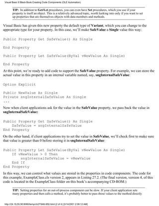 Visual Basic 6 Black Book:Creating Code Components (OLE Automation)


        TIP: In addition to Get/Let procedures, you can even have Set procedures, which you use if your
        property is itself an object. This is a relatively advanced topic, worth looking into only if you want to set
        up properties that are themselves objects with data members and methods.

Visual Basic has given this new property the default type of Variant, which you can change to the
appropriate type for your property. In this case, we’ll make SafeValue a Single value this way:

Public Property Get SafeValue() As Single

End Property

Public Property Let SafeValue(ByVal vNewValue As Single)

End Property
At this point, we’re ready to add code to support the SafeValue property. For example, we can store the
actual value in this property in an internal variable named, say, sngInternalSafeValue:

Option Explicit

Public NewValue As Single
Private sngInternalSafeValue As Single
...
Now when client applications ask for the value in the SafeValue property, we pass back the value in
sngInternalSafeValue:

Public Property Get SafeValue() As Single
    SafeValue = sngInternalSafeValue
End Property
On the other hand, if client applications try to set the value in SafeValue, we’ll check first to make sure
that value is greater than 0 before storing it in sngInternalSafeValue:

Public Property Let SafeValue(ByVal vNewValue As Single)
    If vNewValue > 0 Then
        sngInternalSafeValue = vNewValue
    End If
End Property
In this way, we can control what values are stored in the properties in code components. The code for
this example, ExampleClass.cls version 2, appears in Listing 27.2. (The final version, version 4, of this
code is located in the ExampleClass folder on this book’s accompanying CD-ROM.)

        TIP: Setting properties for an out-of-process component can be slow. If your client application sets
        many properties and then calls a method, it’s probably better to pass those values to the method directly


 http://24.19.55.56:8080/temp/ch27946-950.html (2 of 4) [3/14/2001 2:08:12 AM]
 