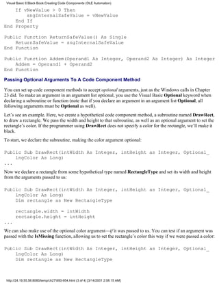 Visual Basic 6 Black Book:Creating Code Components (OLE Automation)

    If vNewValue > 0 Then
        sngInternalSafeValue = vNewValue
    End If
End Property

Public Function ReturnSafeValue() As Single
    ReturnSafeValue = sngInternalSafeValue
End Function

Public Function Addem(Operand1 As Integer, Operand2 As Integer) As Integer
    Addem = Operand1 + Operand2
End Function

Passing Optional Arguments To A Code Component Method

You can set up code component methods to accept optional arguments, just as the Windows calls in Chapter
23 did. To make an argument in an argument list optional, you use the Visual Basic Optional keyword when
declaring a subroutine or function (note that if you declare an argument in an argument list Optional, all
following arguments must be Optional as well).
Let’s see an example. Here, we create a hypothetical code component method, a subroutine named DrawRect,
to draw a rectangle. We pass the width and height to that subroutine, as well as an optional argument to set the
rectangle’s color. If the programmer using DrawRect does not specify a color for the rectangle, we’ll make it
black.
To start, we declare the subroutine, making the color argument optional:

Public Sub DrawRect(intWidth As Integer, intHeight as Integer, Optional_
    lngColor As Long)
...
Now we declare a rectangle from some hypothetical type named RectangleType and set its width and height
from the arguments passed to us:

Public Sub DrawRect(intWidth As Integer, intHeight as Integer, Optional_
    lngColor As Long)
    Dim rectangle as New RectangleType

       rectangle.width = intWidth
       rectangle.height = intHeight
...
We can also make use of the optional color argument—if it was passed to us. You can test if an argument was
passed with the IsMissing function, allowing us to set the rectangle’s color this way if we were passed a color:

Public Sub DrawRect(intWidth As Integer, intHeight as Integer, Optional_
    lngColor As Long)
    Dim rectangle as New RectangleType



 http://24.19.55.56:8080/temp/ch27950-954.html (3 of 4) [3/14/2001 2:08:15 AM]
 