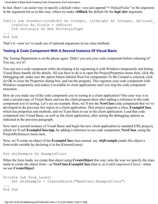 Visual Basic 6 Black Book:Creating Code Components (OLE Automation)

In fact, there’s an easier way to specify a default value—you just append “= DefaultValue” to the argument
in the argument list as in this case, where we make vbBlack the default for the lngColor argument:

Public Sub DrawRect(intWidth As Integer, intHeight As Integer, Optional_
    lngColor As Single = vbBlack)
    Dim rectangle As New RectangleType
...
End Sub
That’s it—now we’ve made use of optional arguments in our class methods.

Testing A Code Component With A Second Instance Of Visual Basic

The Testing Department is on the phone again. Didn’t you test your code component before releasing it?
You say, test it?
You can test a code component while developing it by registering it with Windows temporarily and letting
Visual Basic handle all the details. All you have to do is to open the Project|Properties menu item, click the
Debugging tab, make sure the option button labeled Wait For components To Be Created is selected, click
on OK to close the Properties dialog box, and run the program. This registers your code component with
Windows temporarily and makes it available to client applications until you stop the code component
execution.
How do you make use of the code component you’re testing in a client application? One easy way is to
start a second copy of Visual Basic and run the client program there after adding a reference to the code
component you’re testing. Let’s see an example. Here, we’ll test the NewClass code component that we’ve
developed in the previous few topics in a client application. That project supports a class, ExampleClass,
which has properties and methods, and we’ll put them to use in the client application. Load that code
component into Visual Basic, as well as the client application, after setting the debugging options as
indicated in the previous paragraph.
Now start a second instance of Visual Basic and begin the new client application (a standard EXE project),
which we’ll call ExampleClassApp, by adding a reference to our code component, NewClass, using the
Project|References menu item.
Next, we’ll create an object of the ExampleClass class named, say, objExample (make this object a
form-wide variable by declaring it in the (General) area):

Dim objExample As ExampleClass
When the form loads, we create that object using CreateObject this way; note the way we specify the class
name to create the object from—as NewClass.ExampleClass (that is, as CodeComponent.Class)—when
we use CreateObject:

Private Sub Form_Load()
    Set objExample = CreateObject("NewClass.ExampleClass")
...
End Sub


 http://24.19.55.56:8080/temp/ch27954-957.html (1 of 3) [3/14/2001 2:08:17 AM]
 