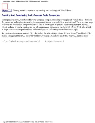 Visual Basic 6 Black Book:Creating Code Components (OLE Automation)




Figure 27.5 Testing a code component by running a second copy of Visual Basic.

Creating And Registering An In-Process Code Component

In the previous topic, we showed how to test code components using two copies of Visual Basic—but how
do you create and register the real code component for use in actual client applications? There are two ways
to create the actual code component: one if you’re creating an in-process code component (an ActiveX
DLL), and one if you’re creating an out-of-process code component (an ActiveX EXE). We’ll take a look
at in-process code components here and out-of-process code components in the next topic.
To create the in-process server’s DLL file, select the Make ProjectName.dll item in the Visual Basic File
menu. To register that DLL file with Windows, you use a Windows utility like regsvr32.exe like this:

c:>c:windowssystemregsvr32                                     ProjectName.dll




 http://24.19.55.56:8080/temp/ch27954-957.html (3 of 3) [3/14/2001 2:08:17 AM]
 