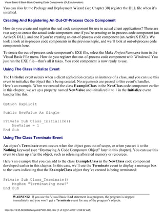 Visual Basic 6 Black Book:Creating Code Components (OLE Automation)

You can also let the Package and Deployment Wizard (see Chapter 30) register the DLL file when it’s
installed.

Creating And Registering An Out-Of-Process Code Component

How do you create and register the real code component for use in actual client applications? There are
two ways to create the actual code component: one if you’re creating an in-process code component (an
ActiveX DLL), and one if you’re creating an out-of-process code component (an ActiveX EXE). We
took a look at in-process code components in the previous topic, and we’ll look at out-of-process code
components here.
To create the out-of-process code component’s EXE file, select the Make ProjectName.exe item in the
Visual Basic File menu. How do you register that out-of-process code component with Windows? You
just run the EXE file—that’s all it takes. You code component is now ready to use.

Using The Class Initialize Event

The Initialize event occurs when a client application creates an instance of a class, and you can use this
event to initialize the object that’s being created. No arguments are passed to this event’s handler.
Here’s an example. When we created the class ExampleClass in the NewClass code component earlier
in this chapter, we set up a property named NewValue and initialized it to 1 in the Initialize event
handler like this:

Option Explicit

Public NewValue As Single

Private Sub Class_Initialize()
    NewValue = 1
End Sub

Using The Class Terminate Event

An object’s Terminate event occurs when the object goes out of scope, or when you set it to the
Nothing keyword (see “Destroying A Code Component Object” later in this chapter). You can use this
event to clean up after the object, such as releasing allocated memory or resources.
Here’s an example that you can add to the class ExampleClass in the NewClass code component
developed earlier in this chapter. In this case, we’ll use the Terminate event to display a message box
to the users indicating that the ExampleClass object they’ve created is being terminated:

Private Sub Class_Terminate()
    MsgBox "Terminating now!"
End Sub

        WARNING! If you use the Visual Basic End statement in a program, the program is stopped
        immediately and you won’t get a Terminate event for any of the program’s objects.

 http://24.19.55.56:8080/temp/ch27957-960.html (1 of 3) [3/14/2001 2:08:22 AM]
 
