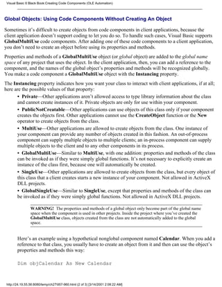 Visual Basic 6 Black Book:Creating Code Components (OLE Automation)



Global Objects: Using Code Components Without Creating An Object

Sometimes it’s difficult to create objects from code components in client applications, because the
client application doesn’t support coding to let you do so. To handle such cases, Visual Basic supports
GlobalMultiUse code components. After adding one of these code components to a client application,
you don’t need to create an object before using its properties and methods.
Properties and methods of a GlobalMultiUse object (or global object) are added to the global name
space of any project that uses the object. In the client application, then, you can add a reference to the
component, and the names of the global object’s properties and methods will be recognized globally.
You make a code component a GlobalMultiUse object with the Instancing property.
The Instancing property indicates how you want your class to interact with client applications, if at all;
here are the possible values of that property:
      • Private—Other applications aren’t allowed access to type library information about the class
      and cannot create instances of it. Private objects are only for use within your component.
      • PublicNotCreatable—Other applications can use objects of this class only if your component
      creates the objects first. Other applications cannot use the CreateObject function or the New
      operator to create objects from the class.
      • MultiUse—Other applications are allowed to create objects from the class. One instance of
      your component can provide any number of objects created in this fashion. An out-of-process
      component can supply multiple objects to multiple clients; an in-process component can supply
      multiple objects to the client and to any other components in its process.
      • GlobalMultiUse—Similar to MultiUse, with one addition: properties and methods of the class
      can be invoked as if they were simply global functions. It’s not necessary to explicitly create an
      instance of the class first, because one will automatically be created.
      • SingleUse—Other applications are allowed to create objects from the class, but every object of
      this class that a client creates starts a new instance of your component. Not allowed in ActiveX
      DLL projects.
      • GlobalSingleUse—Similar to SingleUse, except that properties and methods of the class can
      be invoked as if they were simply global functions. Not allowed in ActiveX DLL projects.

                 WARNING! The properties and methods of a global object only become part of the global name
                 space when the component is used in other projects. Inside the project where you’ve created the
                 GlobalMultiUse class, objects created from the class are not automatically added to the global
                 space.


        Here’s an example using a hypothetical nonglobal component named Calendar. When you add a
        reference to that class, you usually have to create an object from it and then can use the object’s
        properties and methods this way:

        Dim objCalendar As New Calendar



 http://24.19.55.56:8080/temp/ch27957-960.html (2 of 3) [3/14/2001 2:08:22 AM]
 
