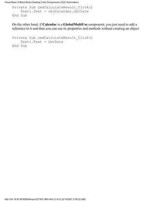 Visual Basic 6 Black Book:Creating Code Components (OLE Automation)

       Private Sub cmdCalculateResult_Click()
           Text1.Text = objCalendar.GetDate
       End Sub

       On the other hand, if Calendar is a GlobalMultiUse component, you just need to add a
       reference to it and then you can use its properties and methods without creating an object:

       Private Sub cmdCalculateResult_Click()
           Text1.Text = GetDate
       End Sub




http://24.19.55.56:8080/temp/ch27957-960.html (3 of 3) [3/14/2001 2:08:22 AM]
 