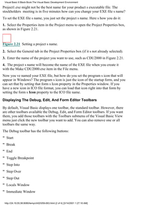 Visual Basic 6 Black Book:The Visual Basic Development Environment

Project1.exe might not be the best name for your products executable file. The
stockholders meeting is in five minuteshow can you change your EXE files name?
To set the EXE files name, you just set the projects name. Heres how you do it:
1. Select the Properties item in the Project menu to open the Project Properties box,
as shown in Figure 2.21.



Figure 2.21 Setting a projects name.

2. Select the General tab in the Project Properties box (if its not already selected).
3. Enter the name of the project you want to use, such as CDU2000 in Figure 2.21.
4. The projects name will become the name of the EXE file when you create it
with the Make CDU2000.exe item in the File menu.
Now youve named your EXE file, but how do you set the programs icon that will
appear in Windows? The programs icon is just the icon of the startup form, and you
can set that by setting that forms Icon property in the Properties window. If you
have a new icon in ICO file format, you can load that icon right into that form by
setting the forms Icon property to the ICO file name.

Displaying The Debug, Edit, And Form Editor Toolbars

By default, Visual Basic displays one toolbar, the standard toolbar. However, there
are other toolbars availablethe Debug, Edit, and Form Editor toolbars. If you want
them, you add those toolbars with the Toolbars submenu of the Visual Basic View
menujust click the new toolbar you want to add. You can also remove one or all
toolbars the same way.
The Debug toolbar has the following buttons:
" Start
" Break
" End
" Toggle Breakpoint
" Step Into
" Step Over
" Step Out
" Locals Window
" Immediate Window


 http://24.19.55.56:8080/temp/ch02059-063.html (2 of 4) [3/14/2001 1:27:16 AM]
 