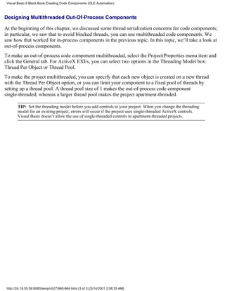 Visual Basic 6 Black Book:Creating Code Components (OLE Automation)



Designing Multithreaded Out-Of-Process Components

At the beginning of this chapter, we discussed some thread serialization concerns for code components;
in particular, we saw that to avoid blocked threads, you can use multithreaded code components. We
saw how that worked for in-process components in the previous topic. In this topic, we’ll take a look at
out-of-process components.
To make an out-of-process code component multithreaded, select the Project|Properties menu item and
click the General tab. For ActiveX EXEs, you can select two options in the Threading Model box:
Thread Per Object or Thread Pool.
To make the project multithreaded, you can specify that each new object is created on a new thread
with the Thread Per Object option, or you can limit your component to a fixed pool of threads by
setting up a thread pool. A thread pool size of 1 makes the out-of-process code component
single-threaded, whereas a larger thread pool makes the project apartment-threaded.

        TIP: Set the threading model before you add controls to your project. When you change the threading
        model for an existing project, errors will occur if the project uses single-threaded ActiveX controls.
        Visual Basic doesn’t allow the use of single-threaded controls in apartment-threaded projects.




 http://24.19.55.56:8080/temp/ch27960-964.html (3 of 3) [3/14/2001 2:08:35 AM]
 