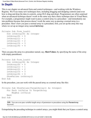 Visual Basic 6 Black Book:Advanced Form, Control, And Windows Registry Handling

In Depth
This is our chapter on advanced form and control techniques—and working with the Windows
Registry. We’ll see many new techniques here, including dragging and dropping controls (and even
how to drag and drop the data in controls, using OLE drag and drop). Programmers are often surprised
when an advanced technique doesn’t work in the same way that a basic technique does in Visual Basic.
For example, a programmer might want to pass a control array to a procedure—and immediately run
into problems because that process doesn’t work the same way as passing a normal array to a
procedure. Here’s how you pass a normal array to a procedure; first, you set up the array this way
where we set up an integer array named intArray:

Private Sub Form_Load()
    Dim intArray(4) As Integer
    intArray(0) = 0
    intArray(1) = 1
    intArray(2) = 2
    intArray(3) = 3
    intArray(4) = 4
...
Then you pass the array to a procedure named, say, ShowValues, by specifying the name of the array
with empty parentheses:

Private Sub Form_Load()
    Dim intArray(4) As Integer
    intArray(0) = 0
    intArray(1) = 1
    intArray(2) = 2
    intArray(3) = 3
    intArray(4) = 4
    ShowValues intArray()
End Sub
In the procedure, you can work with the passed array as a normal array like this:

Private Sub ShowValues(TargetArray() As Integer)
    For Each intValue In TargetArray
         MsgBox intValue
    Next
End Sub

        TIP: You can even pass variable-length arrays of parameters to procedures using the ParamArray
        keyword.

Extrapolating the preceding technique to control arrays, you might think that you’d pass a control array


 http://24.19.55.56:8080/temp/ch280965-0970.html (2 of 4) [3/14/2001 2:08:50 AM]
 