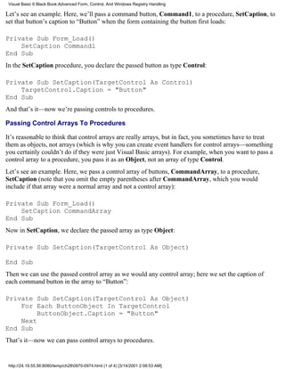 Visual Basic 6 Black Book:Advanced Form, Control, And Windows Registry Handling

Let’s see an example. Here, we’ll pass a command button, Command1, to a procedure, SetCaption, to
set that button’s caption to “Button” when the form containing the button first loads:

Private Sub Form_Load()
    SetCaption Command1
End Sub
In the SetCaption procedure, you declare the passed button as type Control:

Private Sub SetCaption(TargetControl As Control)
    TargetControl.Caption = "Button"
End Sub
And that’s it—now we’re passing controls to procedures.

Passing Control Arrays To Procedures

It’s reasonable to think that control arrays are really arrays, but in fact, you sometimes have to treat
them as objects, not arrays (which is why you can create event handlers for control arrays—something
you certainly couldn’t do if they were just Visual Basic arrays). For example, when you want to pass a
control array to a procedure, you pass it as an Object, not an array of type Control.
Let’s see an example. Here, we pass a control array of buttons, CommandArray, to a procedure,
SetCaption (note that you omit the empty parentheses after CommandArray, which you would
include if that array were a normal array and not a control array):

Private Sub Form_Load()
    SetCaption CommandArray
End Sub
Now in SetCaption, we declare the passed array as type Object:

Private Sub SetCaption(TargetControl As Object)

End Sub
Then we can use the passed control array as we would any control array; here we set the caption of
each command button in the array to “Button”:

Private Sub SetCaption(TargetControl As Object)
    For Each ButtonObject In TargetControl
         ButtonObject.Caption = "Button"
    Next
End Sub
That’s it—now we can pass control arrays to procedures.


 http://24.19.55.56:8080/temp/ch280970-0974.html (1 of 4) [3/14/2001 2:08:53 AM]
 